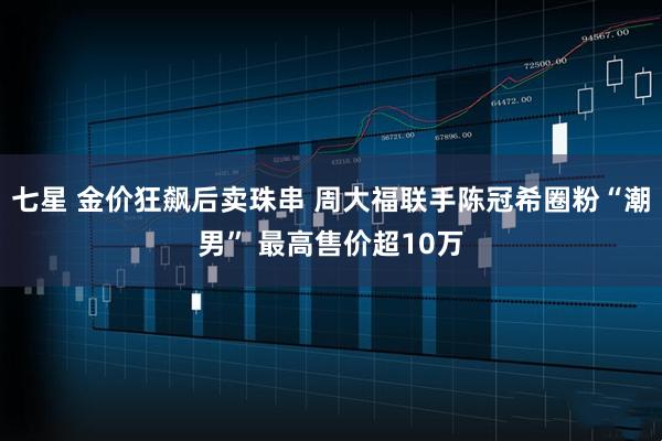 七星 金价狂飙后卖珠串 周大福联手陈冠希圈粉“潮男” 最高售价超10万