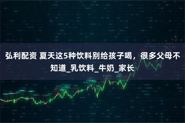 弘利配资 夏天这5种饮料别给孩子喝，很多父母不知道_乳饮料_牛奶_家长