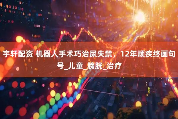 宇轩配资 机器人手术巧治尿失禁，12年顽疾终画句号_儿童_膀胱_治疗