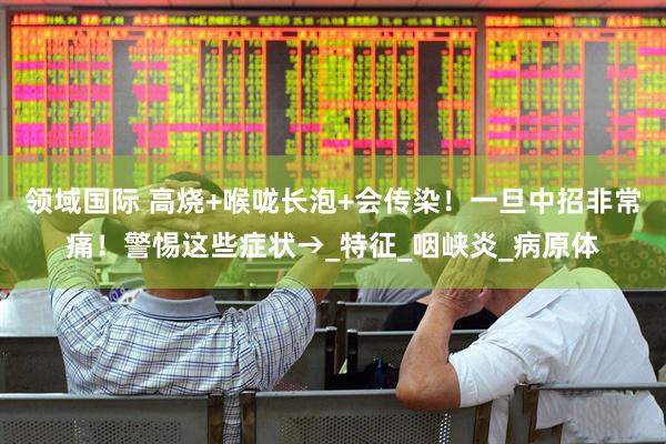 领域国际 高烧+喉咙长泡+会传染！一旦中招非常痛！警惕这些症状→_特征_咽峡炎_病原体