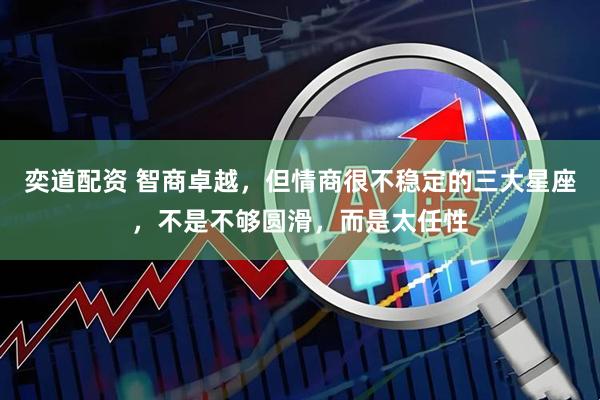 奕道配资 智商卓越，但情商很不稳定的三大星座，不是不够圆滑，而是太任性