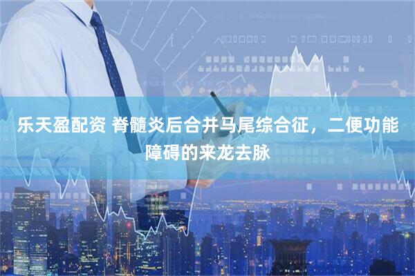 乐天盈配资 脊髓炎后合并马尾综合征，二便功能障碍的来龙去脉